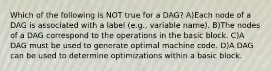 Which of the following is NOT true for a DAG? A)Each node of a DAG is associated with a label (e.g., variable name). B)The nodes of a DAG correspond to the operations in the basic block. C)A DAG must be used to generate optimal machine code. D)A DAG can be used to determine optimizations within a basic block.