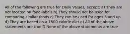 All of the following are true for Daily Values, except: a) They are not located on food labels b) They should not be used for comparing similar foods c) They can be used for ages 3 and up d) They are based on a 1500 calorie diet e) All of the above statements are true f) None of the above statements are true