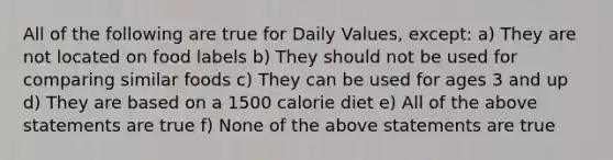 All of the following are true for Daily Values, except: a) They are not located on food labels b) They should not be used for comparing similar foods c) They can be used for ages 3 and up d) They are based on a 1500 calorie diet e) All of the above statements are true f) None of the above statements are true