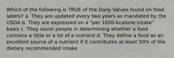 Which of the following is TRUE of the Daily Values found on food labels? a. They are updated every two years as mandated by the USDA b. They are expressed on a "per 1000-kcalorie intake" basis c. They assist people in determining whether a food contains a little or a lot of a nutrient d. They define a food as an excellent source of a nutrient if it contributes at least 50% of the dietary recommended intake