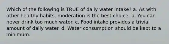 Which of the following is TRUE of daily water intake? a. As with other healthy habits, moderation is the best choice. b. You can never drink too much water. c. Food intake provides a trivial amount of daily water. d. Water consumption should be kept to a minimum.