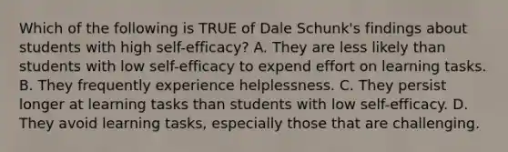 Which of the following is TRUE of Dale Schunk's findings about students with high self-efficacy? A. They are less likely than students with low self-efficacy to expend effort on learning tasks. B. They frequently experience helplessness. C. They persist longer at learning tasks than students with low self-efficacy. D. They avoid learning tasks, especially those that are challenging.