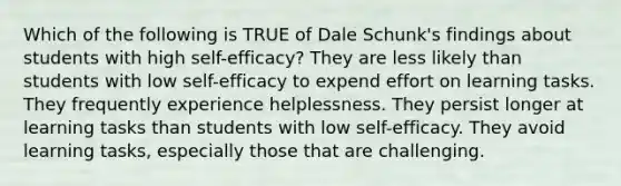 Which of the following is TRUE of Dale Schunk's findings about students with high self-efficacy? They are less likely than students with low self-efficacy to expend effort on learning tasks. They frequently experience helplessness. They persist longer at learning tasks than students with low self-efficacy. They avoid learning tasks, especially those that are challenging.