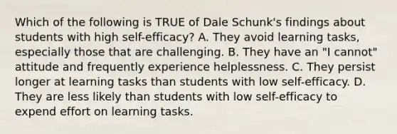 Which of the following is TRUE of Dale Schunk's findings about students with high self-efficacy? A. They avoid learning tasks, especially those that are challenging. B. They have an "I cannot" attitude and frequently experience helplessness. C. They persist longer at learning tasks than students with low self-efficacy. D. They are less likely than students with low self-efficacy to expend effort on learning tasks.