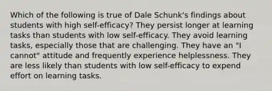 Which of the following is true of Dale Schunk's findings about students with high self-efficacy? They persist longer at learning tasks than students with low self-efficacy. They avoid learning tasks, especially those that are challenging. They have an "I cannot" attitude and frequently experience helplessness. They are less likely than students with low self-efficacy to expend effort on learning tasks.