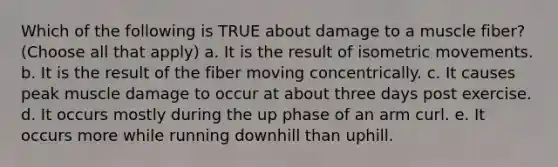 Which of the following is TRUE about damage to a muscle fiber? (Choose all that apply) a. It is the result of isometric movements. b. It is the result of the fiber moving concentrically. c. It causes peak muscle damage to occur at about three days post exercise. d. It occurs mostly during the up phase of an arm curl. e. It occurs more while running downhill than uphill.