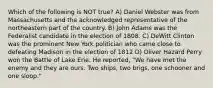 Which of the following is NOT true? A) Daniel Webster was from Massachusetts and the acknowledged representative of the northeastern part of the country. B) John Adams was the Federalist candidate in the election of 1808. C) DeWitt Clinton was the prominent New York politician who came close to defeating Madison in the election of 1812 D) Oliver Hazard Perry won the Battle of Lake Erie. He reported, "We have met the enemy and they are ours. Two ships, two brigs, one schooner and one sloop."