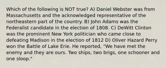 Which of the following is NOT true? A) Daniel Webster was from Massachusetts and the acknowledged representative of the northeastern part of the country. B) John Adams was the Federalist candidate in the election of 1808. C) DeWitt Clinton was the prominent New York politician who came close to defeating Madison in the election of 1812 D) Oliver Hazard Perry won the Battle of Lake Erie. He reported, "We have met the enemy and they are ours. Two ships, two brigs, one schooner and one sloop."