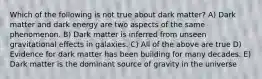 Which of the following is not true about dark matter? A) Dark matter and dark energy are two aspects of the same phenomenon. B) Dark matter is inferred from unseen gravitational effects in galaxies. C) All of the above are true D) Evidence for dark matter has been building for many decades. E) Dark matter is the dominant source of gravity in the universe