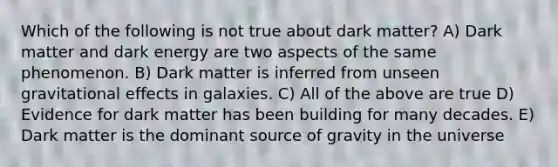 Which of the following is not true about dark matter? A) Dark matter and dark energy are two aspects of the same phenomenon. B) Dark matter is inferred from unseen gravitational effects in galaxies. C) All of the above are true D) Evidence for dark matter has been building for many decades. E) Dark matter is the dominant source of gravity in the universe