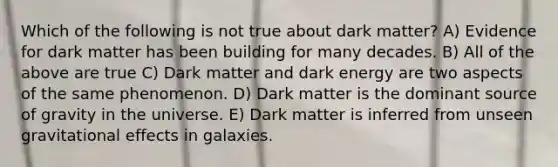 Which of the following is not true about dark matter? A) Evidence for dark matter has been building for many decades. B) All of the above are true C) Dark matter and dark energy are two aspects of the same phenomenon. D) Dark matter is the dominant source of gravity in the universe. E) Dark matter is inferred from unseen gravitational effects in galaxies.