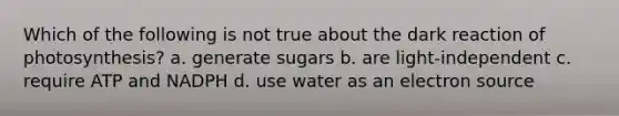 Which of the following is not true about the dark reaction of photosynthesis? a. generate sugars b. are light-independent c. require ATP and NADPH d. use water as an electron source