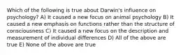 Which of the following is true about Darwin's influence on psychology? A) It caused a new focus on animal psychology B) It caused a new emphasis on functions rather than the structure of consciousness C) It caused a new focus on the description and measurement of individual differences D) All of the above are true E) None of the above are true