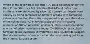 Which of the following is not true? (A) Data collected under the Hate Crime Statistics Act indicates that 61% of hate crime incidents were motivated by race. (B) Consensus theorist view society as being compared of different groups with competing values and feel that the state is organized to protect the values of the ruling class. (C) In trying to explain the increasing numbers of African American prisoners, blacks represent about one half of prison admissions today. (D) Although researchers have not found evidence of systematic bias, studies do suggest that discrimination occurs at certain decision-making points in the criminal justice system.