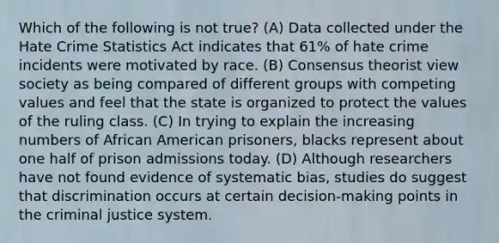 Which of the following is not true? (A) Data collected under the Hate Crime Statistics Act indicates that 61% of hate crime incidents were motivated by race. (B) Consensus theorist view society as being compared of different groups with competing values and feel that the state is organized to protect the values of the ruling class. (C) In trying to explain the increasing numbers of African American prisoners, blacks represent about one half of prison admissions today. (D) Although researchers have not found evidence of systematic bias, studies do suggest that discrimination occurs at certain decision-making points in the criminal justice system.