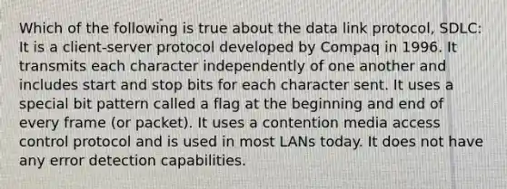 Which of the following is true about the data link protocol, SDLC: It is a client-server protocol developed by Compaq in 1996. It transmits each character independently of one another and includes start and stop bits for each character sent. It uses a special bit pattern called a flag at the beginning and end of every frame (or packet). It uses a contention media access control protocol and is used in most LANs today. It does not have any error detection capabilities.