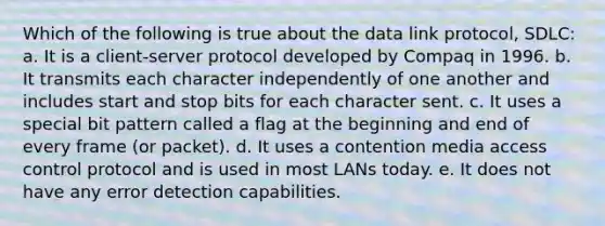 Which of the following is true about the data link protocol, SDLC: a. It is a client-server protocol developed by Compaq in 1996. b. It transmits each character independently of one another and includes start and stop bits for each character sent. c. It uses a special bit pattern called a flag at the beginning and end of every frame (or packet). d. It uses a contention media access control protocol and is used in most LANs today. e. It does not have any error detection capabilities.