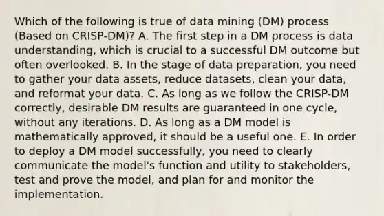 Which of the following is true of data mining (DM) process (Based on CRISP-DM)? A. The first step in a DM process is data understanding, which is crucial to a successful DM outcome but often overlooked. B. In the stage of data preparation, you need to gather your data assets, reduce datasets, clean your data, and reformat your data. C. As long as we follow the CRISP-DM correctly, desirable DM results are guaranteed in one cycle, without any iterations. D. As long as a DM model is mathematically approved, it should be a useful one. E. In order to deploy a DM model successfully, you need to clearly communicate the model's function and utility to stakeholders, test and prove the model, and plan for and monitor the implementation.