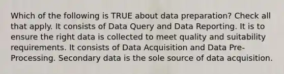 Which of the following is TRUE about data preparation? Check all that apply. It consists of Data Query and Data Reporting. It is to ensure the right data is collected to meet quality and suitability requirements. It consists of Data Acquisition and Data Pre-Processing. Secondary data is the sole source of data acquisition.