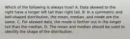 Which of the following is always​ true? A. Data skewed to the right have a longer left tail than right tail. B. In a symmetric and​ bell-shaped distribution, the​ mean, median, and mode are the same. C. For skewed​ data, the mode is farther out in the longer tail than the median. D. The mean and median should be used to identify the shape of the distribution.