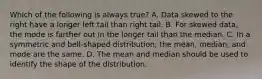 Which of the following is always​ true? A. Data skewed to the right have a longer left tail than right tail. B. For skewed​ data, the mode is farther out in the longer tail than the median. C. In a symmetric and​ bell-shaped distribution, the​ mean, median, and mode are the same. D. The mean and median should be used to identify the shape of the distribution.