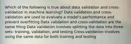 Which of the following is true about data validation and cross-validation in machine learning? Data validation and cross-validation are used to evaluate a model's performance and prevent overfitting Data validation and cross-validation are the same thing Data validation involves splitting the data into three sets: training, validation, and testing Cross-validation involves using the same data for both training and testing