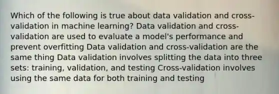 Which of the following is true about data validation and cross-validation in machine learning? Data validation and cross-validation are used to evaluate a model's performance and prevent overfitting Data validation and cross-validation are the same thing Data validation involves splitting the data into three sets: training, validation, and testing Cross-validation involves using the same data for both training and testing