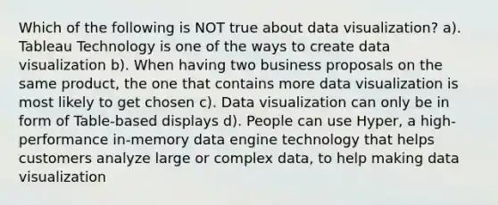 Which of the following is NOT true about data visualization? a). Tableau Technology is one of the ways to create data visualization b). When having two business proposals on the same product, the one that contains more data visualization is most likely to get chosen c). Data visualization can only be in form of Table-based displays d). People can use Hyper, a high-performance in-memory data engine technology that helps customers analyze large or complex data, to help making data visualization