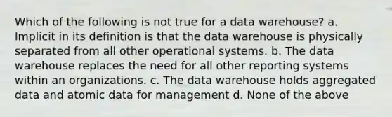 Which of the following is not true for a data warehouse? a. Implicit in its definition is that the data warehouse is physically separated from all other operational systems. b. The data warehouse replaces the need for all other reporting systems within an organizations. c. The data warehouse holds aggregated data and atomic data for management d. None of the above