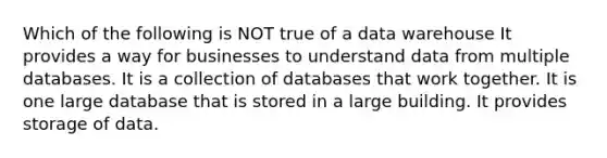 Which of the following is NOT true of a data warehouse It provides a way for businesses to understand data from multiple databases. It is a collection of databases that work together. It is one large database that is stored in a large building. It provides storage of data.