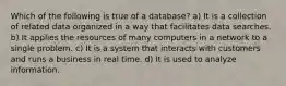 Which of the following is true of a database? a) It is a collection of related data organized in a way that facilitates data searches. b) It applies the resources of many computers in a network to a single problem. c) It is a system that interacts with customers and runs a business in real time. d) It is used to analyze information.