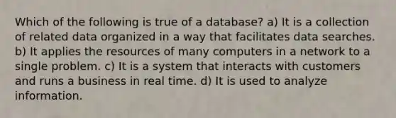 Which of the following is true of a database? a) It is a collection of related data organized in a way that facilitates data searches. b) It applies the resources of many computers in a network to a single problem. c) It is a system that interacts with customers and runs a business in real time. d) It is used to analyze information.