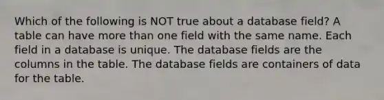 Which of the following is NOT true about a database field? A table can have <a href='https://www.questionai.com/knowledge/keWHlEPx42-more-than' class='anchor-knowledge'>more than</a> one field with the same name. Each field in a database is unique. The database fields are the columns in the table. The database fields are containers of data for the table.