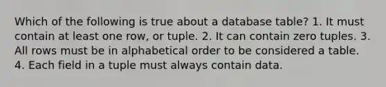 Which of the following is true about a database table? 1. It must contain at least one row, or tuple. 2. It can contain zero tuples. 3. All rows must be in alphabetical order to be considered a table. 4. Each field in a tuple must always contain data.