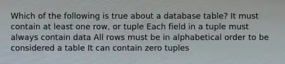 Which of the following is true about a database table? It must contain at least one row, or tuple Each field in a tuple must always contain data All rows must be in alphabetical order to be considered a table It can contain zero tuples