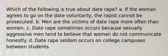 Which of the following is true about date rape? a. If the woman agrees to go on the date voluntarily, the rapist cannot be prosecuted. b. Men are the victims of date rape more often than women. c. Date rape sometimes occurs because sexually aggressive men tend to believe that women do not communicate honestly. d. Date rape seldom occurs on college campuses between students.