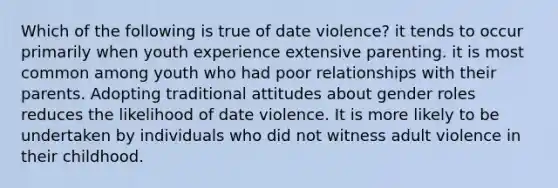 Which of the following is true of date violence? it tends to occur primarily when youth experience extensive parenting. it is most common among youth who had poor relationships with their parents. Adopting traditional attitudes about gender roles reduces the likelihood of date violence. It is more likely to be undertaken by individuals who did not witness adult violence in their childhood.