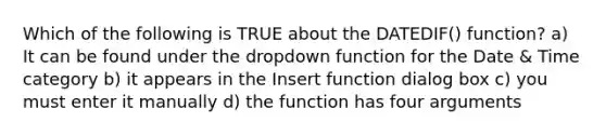 Which of the following is TRUE about the DATEDIF() function? a) It can be found under the dropdown function for the Date & Time category b) it appears in the Insert function dialog box c) you must enter it manually d) the function has four arguments