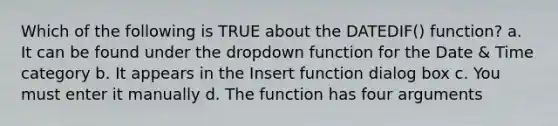 Which of the following is TRUE about the DATEDIF() function? a. It can be found under the dropdown function for the Date & Time category b. It appears in the Insert function dialog box c. You must enter it manually d. The function has four arguments