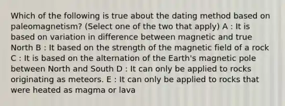 Which of the following is true about the dating method based on paleomagnetism? (Select one of the two that apply) A : It is based on variation in difference between magnetic and true North B : It based on the strength of the magnetic field of a rock C : It is based on the alternation of the Earth's magnetic pole between North and South D : It can only be applied to rocks originating as meteors. E : It can only be applied to rocks that were heated as magma or lava