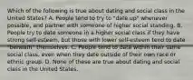 Which of the following is true about dating and social class in the United States? A. People tend to try to "date up" whenever possible, and partner with someone of higher social standing. B. People try to date someone in a higher social class if they have strong self-esteem, but those with lower self-esteem tend to date "beneath" themselves. C. People tend to date within their same social class, even when they date outside of their own race or ethnic group. D. None of these are true about dating and social class in the United States.