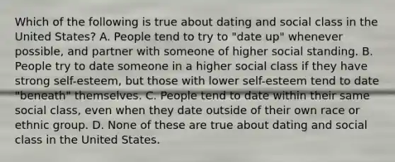 Which of the following is true about dating and social class in the United States? A. People tend to try to "date up" whenever possible, and partner with someone of higher social standing. B. People try to date someone in a higher social class if they have strong self-esteem, but those with lower self-esteem tend to date "beneath" themselves. C. People tend to date within their same social class, even when they date outside of their own race or ethnic group. D. None of these are true about dating and social class in the United States.