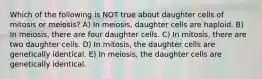 Which of the following is NOT true about daughter cells of mitosis or meiosis? A) In meiosis, daughter cells are haploid. B) In meiosis, there are four daughter cells. C) In mitosis, there are two daughter cells. D) In mitosis, the daughter cells are genetically identical. E) In meiosis, the daughter cells are genetically identical.