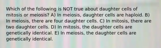 Which of the following is NOT true about daughter cells of mitosis or meiosis? A) In meiosis, daughter cells are haploid. B) In meiosis, there are four daughter cells. C) In mitosis, there are two daughter cells. D) In mitosis, the daughter cells are genetically identical. E) In meiosis, the daughter cells are genetically identical.