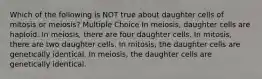 Which of the following is NOT true about daughter cells of mitosis or meiosis? Multiple Choice In meiosis, daughter cells are haploid. In meiosis, there are four daughter cells. In mitosis, there are two daughter cells. In mitosis, the daughter cells are genetically identical. In meiosis, the daughter cells are genetically identical.