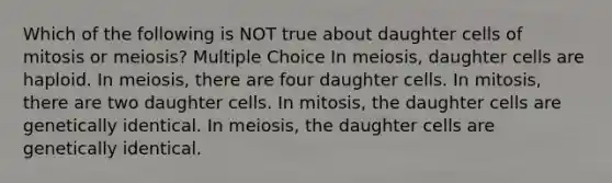 Which of the following is NOT true about daughter cells of mitosis or meiosis? Multiple Choice In meiosis, daughter cells are haploid. In meiosis, there are four daughter cells. In mitosis, there are two daughter cells. In mitosis, the daughter cells are genetically identical. In meiosis, the daughter cells are genetically identical.