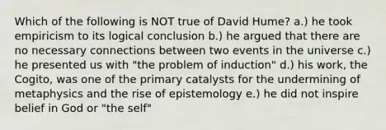 Which of the following is NOT true of David Hume? a.) he took empiricism to its logical conclusion b.) he argued that there are no necessary connections between two events in the universe c.) he presented us with "the problem of induction" d.) his work, the Cogito, was one of the primary catalysts for the undermining of metaphysics and the rise of epistemology e.) he did not inspire belief in God or "the self"