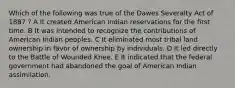 Which of the following was true of the Dawes Severalty Act of 1887 ? A It created American Indian reservations for the first time. B It was intended to recognize the contributions of American Indian peoples. C It eliminated most tribal land ownership in favor of ownership by individuals. D It led directly to the Battle of Wounded Knee. E It indicated that the federal government had abandoned the goal of American Indian assimilation.