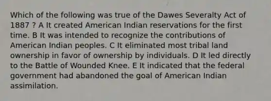 Which of the following was true of the Dawes Severalty Act of 1887 ? A It created American Indian reservations for the first time. B It was intended to recognize the contributions of American Indian peoples. C It eliminated most tribal land ownership in favor of ownership by individuals. D It led directly to the Battle of Wounded Knee. E It indicated that the federal government had abandoned the goal of American Indian assimilation.