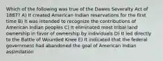 Which of the following was true of the Dawes Severalty Act of 1887? A) It created American Indian reservations for the first time B) It was intended to recognize the contributions of American Indian peoples C) It eliminated most tribal land ownership in favor of ownership by individuals D) It led directly to the Battle of Wounded Knee E) It indicated that the federal government had abandoned the goal of American Indian assimilation